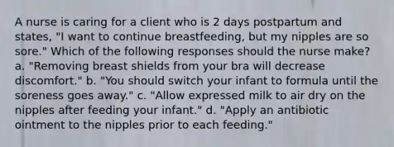 A nurse is caring for a client who is 2 days postpartum and states, "I want to continue breastfeeding, but my nipples are so sore." Which of the following responses should the nurse make? a. "Removing breast shields from your bra will decrease discomfort." b. "You should switch your infant to formula until the soreness goes away." c. "Allow expressed milk to air dry on the nipples after feeding your infant." d. "Apply an antibiotic ointment to the nipples prior to each feeding."