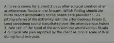 A nurse is caring for a client 2 days after surgical creation of an arteriovenous fistula in the forearm. Which finding should the nurse report immediately to the health care provider? 1. 2+ pitting edema of the extremity with the arteriovenous fistula 2. Loud swooshing sound auscultated over the arteriovenous fistula 3. Pale skin of the hand of the arm with the arteriovenous fistula 4. Surgical site pain reported by the client as 3 on a scale of 0-10 during hand exercises