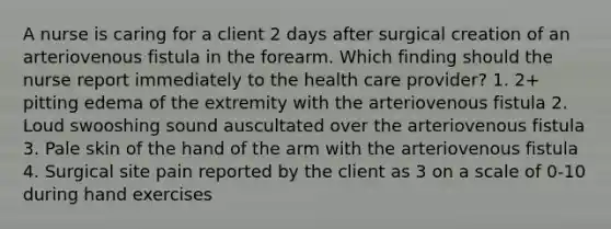 A nurse is caring for a client 2 days after surgical creation of an arteriovenous fistula in the forearm. Which finding should the nurse report immediately to the health care provider? 1. 2+ pitting edema of the extremity with the arteriovenous fistula 2. Loud swooshing sound auscultated over the arteriovenous fistula 3. Pale skin of the hand of the arm with the arteriovenous fistula 4. Surgical site pain reported by the client as 3 on a scale of 0-10 during hand exercises