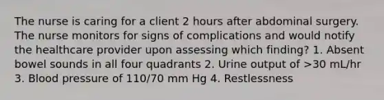 The nurse is caring for a client 2 hours after abdominal surgery. The nurse monitors for signs of complications and would notify the healthcare provider upon assessing which finding? 1. Absent bowel sounds in all four quadrants 2. Urine output of >30 mL/hr 3. Blood pressure of 110/70 mm Hg 4. Restlessness