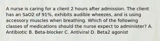 A nurse is caring for a client 2 hours after admission. The client has an SaO2 of 91%, exhibits audible wheezes, and is using accessory muscles when breathing. Which of the following classes of medications should the nurse expect to administer? A. Antibiotic B. Beta-blocker C. Antiviral D. Beta2 agonist