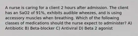 A nurse is caring for a client 2 hours after admission. The client has an SaO2 of 91%, exhibits audible wheezes, and is using accessory muscles when breathing. Which of the following classes of medications should the nurse expect to administer? A) Antibiotic B) Beta-blocker C) Antiviral D) Beta 2 agonist