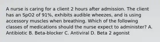 A nurse is caring for a client 2 hours after admission. The client has an SpO2 of 91%, exhibits audible wheezes, and is using accessory muscles when breathing. Which of the following classes of medications should the nurse expect to administer? A. Antibiotic B. Beta-blocker C. Antiviral D. Beta 2 agonist