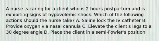 A nurse is caring for a client who is 2 hours postpartum and is exhibiting signs of hypovolemic shock. Which of the following actions should the nurse take? A. Saline lock the IV catheter B. Provide oxygen via nasal cannula C. Elevate the client's legs to a 30 degree angle D. Place the client in a semi-Fowler's position