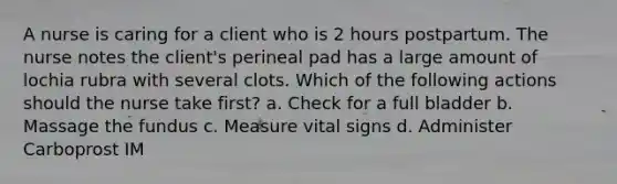 A nurse is caring for a client who is 2 hours postpartum. The nurse notes the client's perineal pad has a large amount of lochia rubra with several clots. Which of the following actions should the nurse take first? a. Check for a full bladder b. Massage the fundus c. Measure vital signs d. Administer Carboprost IM