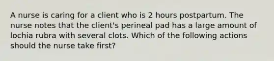 A nurse is caring for a client who is 2 hours postpartum. The nurse notes that the client's perineal pad has a large amount of lochia rubra with several clots. Which of the following actions should the nurse take first?