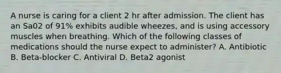 A nurse is caring for a client 2 hr after admission. The client has an Sa02 of 91% exhibits audible wheezes, and is using accessory muscles when breathing. Which of the following classes of medications should the nurse expect to administer? A. Antibiotic B. Beta-blocker C. Antiviral D. Beta2 agonist