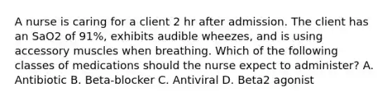 A nurse is caring for a client 2 hr after admission. The client has an SaO2 of 91%, exhibits audible wheezes, and is using accessory muscles when breathing. Which of the following classes of medications should the nurse expect to administer? A. Antibiotic B. Beta‑blocker C. Antiviral D. Beta2 agonist