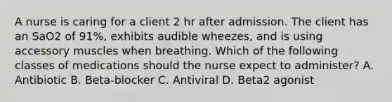 A nurse is caring for a client 2 hr after admission. The client has an SaO2 of 91%, exhibits audible wheezes, and is using accessory muscles when breathing. Which of the following classes of medications should the nurse expect to administer? A. Antibiotic B. Beta‐blocker C. Antiviral D. Beta2 agonist