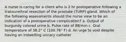 A nurse is caring for a client who is 2 hr postoperative following a transurethral resection of the prostate (TURP) gland. Which of the following assessments should the nurse view to be an indication of a postoperative complication? a. Output of burgundy colored urine b. Pulse rate of 88/min c. Oral temperature of 38.2° C (100.76° F) d. An urge to void despite having an indwelling urinary catheter