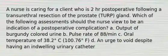 A nurse is caring for a client who is 2 hr postoperative following a transurethral resection of the prostate (TURP) gland. Which of the following assessments should the nurse view to be an indication of a postoperative complication? a. Output of burgundy colored urine b. Pulse rate of 88/min c. Oral temperature of 38.2° C (100.76° F) d. An urge to void despite having an indwelling urinary catheter