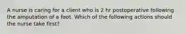 A nurse is caring for a client who is 2 hr postoperative following the amputation of a foot. Which of the following actions should the nurse take first?