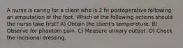 A nurse is caring for a client who is 2 hr postoperative following an amputation of the foot. Which of the following actions should the nurse take first? A) Obtain the client's temperature. B) Observe for phantom pain. C) Measure urinary output. D) Check the incisional dressing.