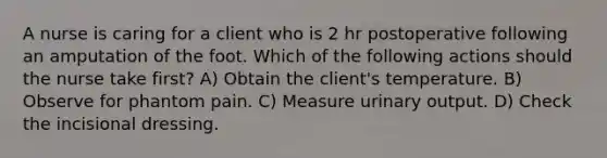 A nurse is caring for a client who is 2 hr postoperative following an amputation of the foot. Which of the following actions should the nurse take first? A) Obtain the client's temperature. B) Observe for phantom pain. C) Measure urinary output. D) Check the incisional dressing.