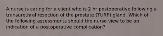 A nurse is caring for a client who is 2 hr postoperative following a transurethral resection of the prostate (TURP) gland. Which of the following assessments should the nurse view to be an indication of a postoperative complication?