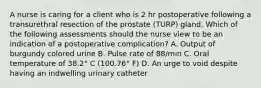 A nurse is caring for a client who is 2 hr postoperative following a transurethral resection of the prostate (TURP) gland. Which of the following assessments should the nurse view to be an indication of a postoperative complication? A. Output of burgundy colored urine B. Pulse rate of 88/min C. Oral temperature of 38.2° C (100.76° F) D. An urge to void despite having an indwelling urinary catheter