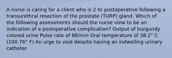 A nurse is caring for a client who is 2 hr postoperative following a transurethral resection of the prostate (TURP) gland. Which of the following assessments should the nurse view to be an indication of a postoperative complication? Output of burgundy colored urine Pulse rate of 88/min Oral temperature of 38.2° C (100.76° F) An urge to void despite having an indwelling urinary catheter