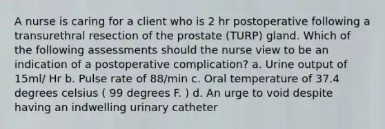 A nurse is caring for a client who is 2 hr postoperative following a transurethral resection of the prostate (TURP) gland. Which of the following assessments should the nurse view to be an indication of a postoperative complication? a. Urine output of 15ml/ Hr b. Pulse rate of 88/min c. Oral temperature of 37.4 degrees celsius ( 99 degrees F. ) d. An urge to void despite having an indwelling urinary catheter