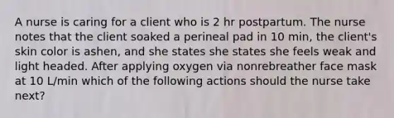 A nurse is caring for a client who is 2 hr postpartum. The nurse notes that the client soaked a perineal pad in 10 min, the client's skin color is ashen, and she states she states she feels weak and light headed. After applying oxygen via nonrebreather face mask at 10 L/min which of the following actions should the nurse take next?