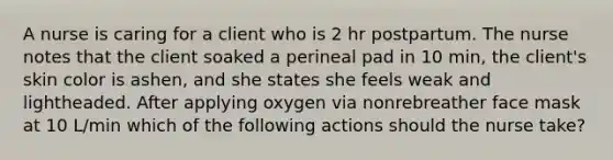 A nurse is caring for a client who is 2 hr postpartum. The nurse notes that the client soaked a perineal pad in 10 min, the client's skin color is ashen, and she states she feels weak and lightheaded. After applying oxygen via nonrebreather face mask at 10 L/min which of the following actions should the nurse take?