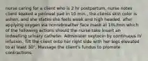 nurse caring for a client who is 2 hr postpartum, nurse notes client soaked a perineal pad in 10 min., the clients skin color is ashen, and she states she feels weak and high headed. after applying oxygen via nonrebreather face mask at 10L/min which of the following actions should the nurse take Insert an indwelling urinary catheter. Administer oxytocin by continuous IV infusion. Tilt the client onto her right side with her legs elevated to at least 30°. Massage the client's fundus to promote contractions.