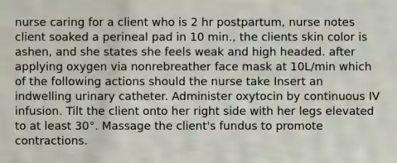 nurse caring for a client who is 2 hr postpartum, nurse notes client soaked a perineal pad in 10 min., the clients skin color is ashen, and she states she feels weak and high headed. after applying oxygen via nonrebreather face mask at 10L/min which of the following actions should the nurse take Insert an indwelling urinary catheter. Administer oxytocin by continuous IV infusion. Tilt the client onto her right side with her legs elevated to at least 30°. Massage the client's fundus to promote contractions.