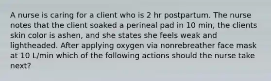 A nurse is caring for a client who is 2 hr postpartum. The nurse notes that the client soaked a perineal pad in 10 min, the clients skin color is ashen, and she states she feels weak and lightheaded. After applying oxygen via nonrebreather face mask at 10 L/min which of the following actions should the nurse take next?