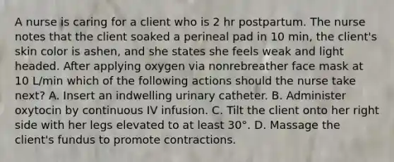 A nurse is caring for a client who is 2 hr postpartum. The nurse notes that the client soaked a perineal pad in 10 min, the client's skin color is ashen, and she states she feels weak and light headed. After applying oxygen via nonrebreather face mask at 10 L/min which of the following actions should the nurse take next? A. Insert an indwelling urinary catheter. B. Administer oxytocin by continuous IV infusion. C. Tilt the client onto her right side with her legs elevated to at least 30°. D. Massage the client's fundus to promote contractions.