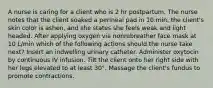 A nurse is caring for a client who is 2 hr postpartum. The nurse notes that the client soaked a perineal pad in 10 min, the client's skin color is ashen, and she states she feels weak and light headed. After applying oxygen via nonrebreather face mask at 10 L/min which of the following actions should the nurse take next? Insert an indwelling urinary catheter. Administer oxytocin by continuous IV infusion. Tilt the client onto her right side with her legs elevated to at least 30°. Massage the client's fundus to promote contractions.