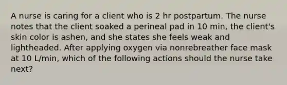 A nurse is caring for a client who is 2 hr postpartum. The nurse notes that the client soaked a perineal pad in 10 min, the client's skin color is ashen, and she states she feels weak and lightheaded. After applying oxygen via nonrebreather face mask at 10 L/min, which of the following actions should the nurse take next?