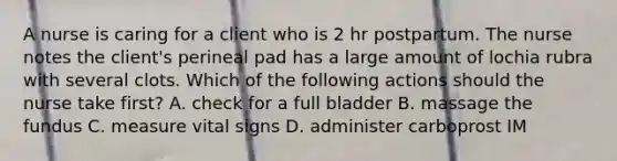 A nurse is caring for a client who is 2 hr postpartum. The nurse notes the client's perineal pad has a large amount of lochia rubra with several clots. Which of the following actions should the nurse take first? A. check for a full bladder B. massage the fundus C. measure vital signs D. administer carboprost IM