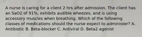 A nurse is caring for a client 2 hrs after admission. The client has an SaO2 of 91%, exhibits audible wheezes, and is using accessory muscles when breathing. Which of the following classes of medications should the nurse expect to administer? A. Antibiotic B. Beta-blocker C. Antiviral D. Beta2 agonist