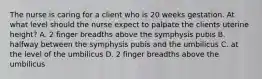 The nurse is caring for a client who is 20 weeks gestation. At what level should the nurse expect to palpate the clients uterine height? A. 2 finger breadths above the symphysis pubis B. halfway between the symphysis pubis and the umbilicus C. at the level of the umbilicus D. 2 finger breadths above the umbilicus