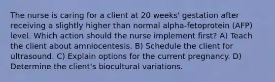 The nurse is caring for a client at 20 weeks' gestation after receiving a slightly higher than normal alpha-fetoprotein (AFP) level. Which action should the nurse implement first? A) Teach the client about amniocentesis. B) Schedule the client for ultrasound. C) Explain options for the current pregnancy. D) Determine the client's biocultural variations.