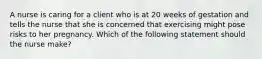 A nurse is caring for a client who is at 20 weeks of gestation and tells the nurse that she is concerned that exercising might pose risks to her pregnancy. Which of the following statement should the nurse make?