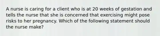 A nurse is caring for a client who is at 20 weeks of gestation and tells the nurse that she is concerned that exercising might pose risks to her pregnancy. Which of the following statement should the nurse make?