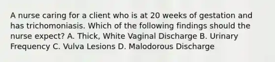 A nurse caring for a client who is at 20 weeks of gestation and has trichomoniasis. Which of the following findings should the nurse expect? A. Thick, White Vaginal Discharge B. Urinary Frequency C. Vulva Lesions D. Malodorous Discharge