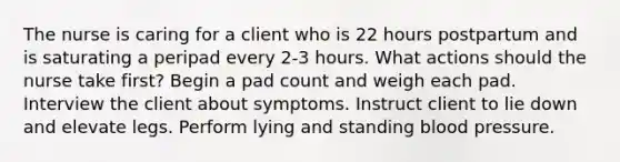 The nurse is caring for a client who is 22 hours postpartum and is saturating a peripad every 2-3 hours. What actions should the nurse take first? Begin a pad count and weigh each pad. Interview the client about symptoms. Instruct client to lie down and elevate legs. Perform lying and standing blood pressure.