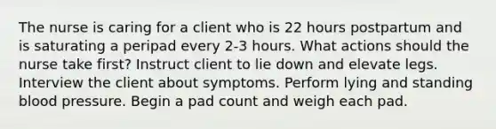 The nurse is caring for a client who is 22 hours postpartum and is saturating a peripad every 2-3 hours. What actions should the nurse take first? Instruct client to lie down and elevate legs. Interview the client about symptoms. Perform lying and standing blood pressure. Begin a pad count and weigh each pad.