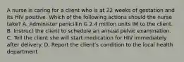 A nurse is caring for a client who is at 22 weeks of gestation and its HIV positive. Which of the following actions should the nurse take? A. Administer penicillin G 2.4 million units IM to the client. B. Instruct the client to schedule an annual pelvic examination. C. Tell the client she will start medication for HIV immediately after delivery. D. Report the client's condition to the local health department