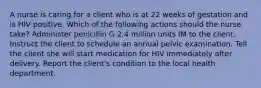 A nurse is caring for a client who is at 22 weeks of gestation and is HIV positive. Which of the following actions should the nurse take? Administer penicillin G 2.4 million units IM to the client. Instruct the client to schedule an annual pelvic examination. Tell the client she will start medication for HIV immediately after delivery. Report the client's condition to the local health department.