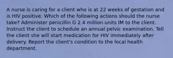 A nurse is caring for a client who is at 22 weeks of gestation and is HIV positive. Which of the following actions should the nurse take? Administer penicillin G 2.4 million units IM to the client. Instruct the client to schedule an annual pelvic examination. Tell the client she will start medication for HIV immediately after delivery. Report the client's condition to the local health department.