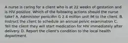 A nurse is caring for a client who is at 22 weeks of gestation and is HIV positive. Which of the following actions should the nurse take? A. Administer penicillin G 2.4 million unit IM to the client. B. Instruct the client to schedule an annual pelvic examination C. Tell the client they will start medication for HIV immediately after delivery. D. Report the client's condition to the local health department.