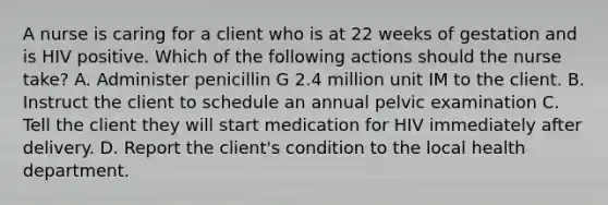 A nurse is caring for a client who is at 22 weeks of gestation and is HIV positive. Which of the following actions should the nurse take? A. Administer penicillin G 2.4 million unit IM to the client. B. Instruct the client to schedule an annual pelvic examination C. Tell the client they will start medication for HIV immediately after delivery. D. Report the client's condition to the local health department.