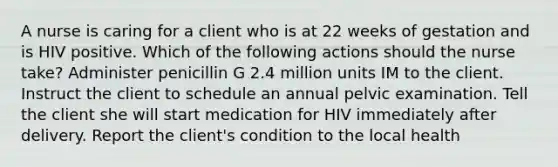 A nurse is caring for a client who is at 22 weeks of gestation and is HIV positive. Which of the following actions should the nurse take? Administer penicillin G 2.4 million units IM to the client. Instruct the client to schedule an annual pelvic examination. Tell the client she will start medication for HIV immediately after delivery. Report the client's condition to the local health