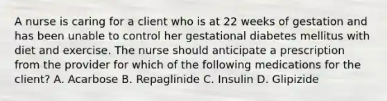 A nurse is caring for a client who is at 22 weeks of gestation and has been unable to control her gestational diabetes mellitus with diet and exercise. The nurse should anticipate a prescription from the provider for which of the following medications for the client? A. Acarbose B. Repaglinide C. Insulin D. Glipizide