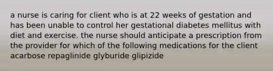 a nurse is caring for client who is at 22 weeks of gestation and has been unable to control her gestational diabetes mellitus with diet and exercise. the nurse should anticipate a prescription from the provider for which of the following medications for the client acarbose repaglinide glyburide glipizide