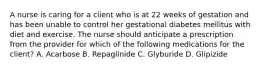 A nurse is caring for a client who is at 22 weeks of gestation and has been unable to control her gestational diabetes mellitus with diet and exercise. The nurse should anticipate a prescription from the provider for which of the following medications for the client? A. Acarbose B. Repaglinide C. Glyburide D. Glipizide