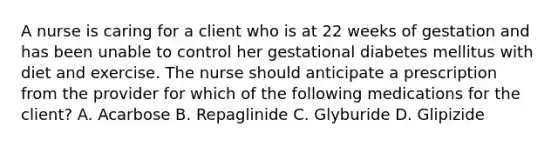 A nurse is caring for a client who is at 22 weeks of gestation and has been unable to control her gestational diabetes mellitus with diet and exercise. The nurse should anticipate a prescription from the provider for which of the following medications for the client? A. Acarbose B. Repaglinide C. Glyburide D. Glipizide