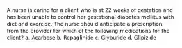 A nurse is caring for a client who is at 22 weeks of gestation and has been unable to control her gestational diabetes mellitus with diet and exercise. The nurse should anticipate a prescription from the provider for which of the following medications for the client? a. Acarbose b. Repaglinide c. Glyburide d. Glipizide